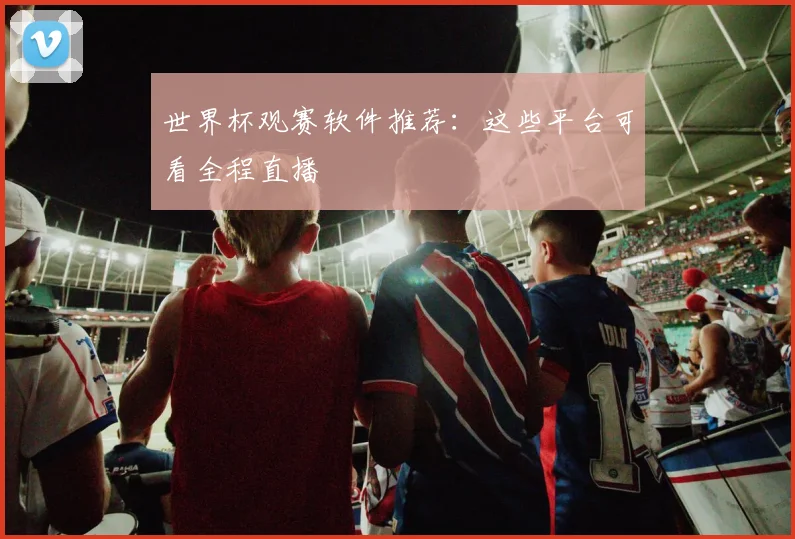 世界杯观赛软件推荐:这些平台可看全程直播