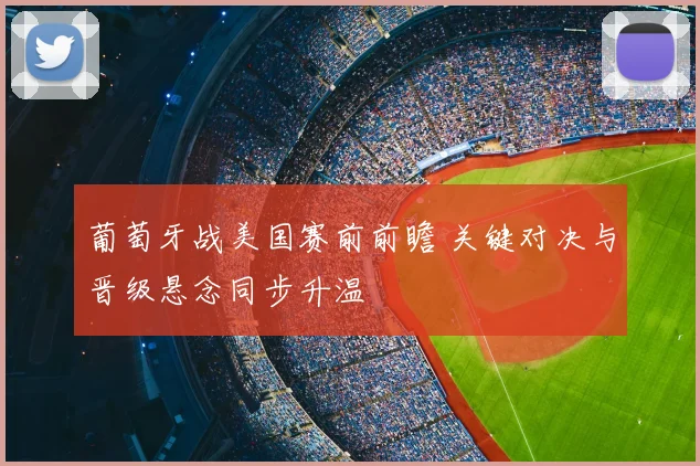 葡萄牙战美国赛前前瞻 关键对决与晋级悬念同步升温