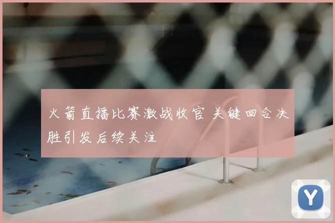 火箭直播比赛激战收官 关键回合决胜引发后续关注