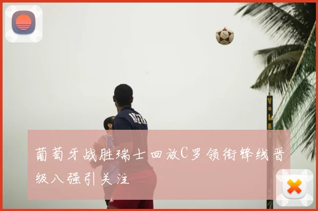 葡萄牙战胜瑞士回放C罗领衔锋线晋级八强引关注